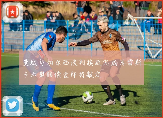 曼城与切尔西谈判接近完成马雷斯卡加盟赔偿金即将敲定