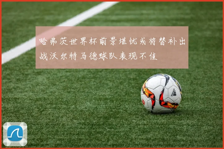 哈弗茨世界杯前景堪忧或将替补出战沃尔特马德球队表现不佳