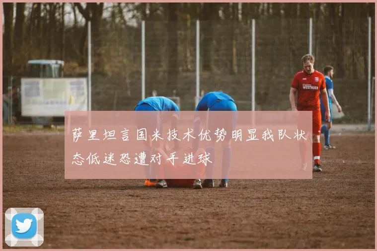 萨里坦言国米技术优势明显我队状态低迷恐遭对手进球