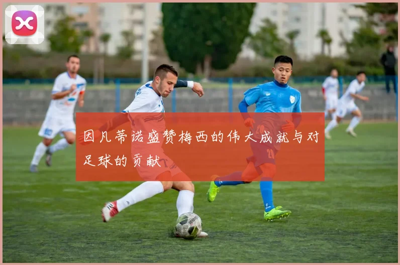 因凡蒂诺盛赞梅西的伟大成就与对足球的贡献