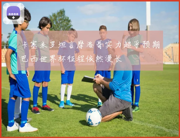 卡塞米罗坦言摩洛哥实力超乎预期巴西世界杯征程依然漫长