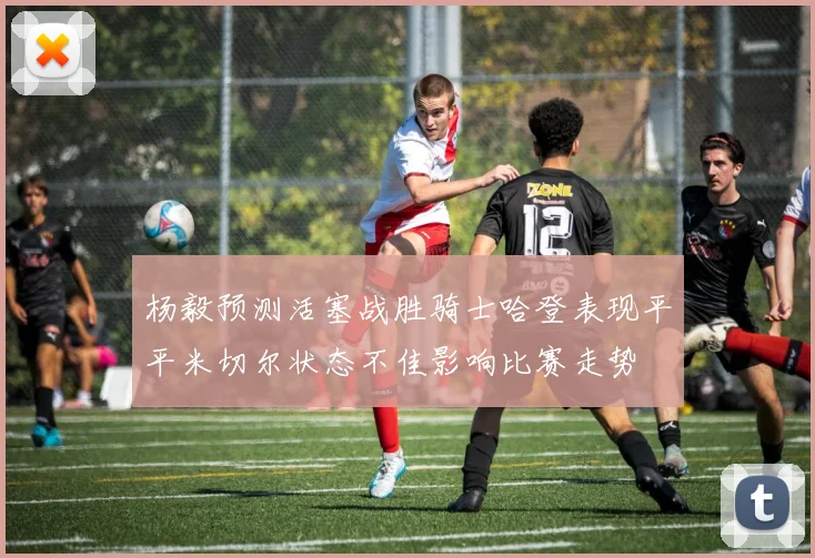 杨毅预测活塞战胜骑士哈登表现平平米切尔状态不佳影响比赛走势