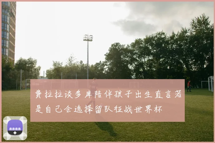 费拉拉谈多库陪伴孩子出生直言若是自己会选择留队征战世界杯