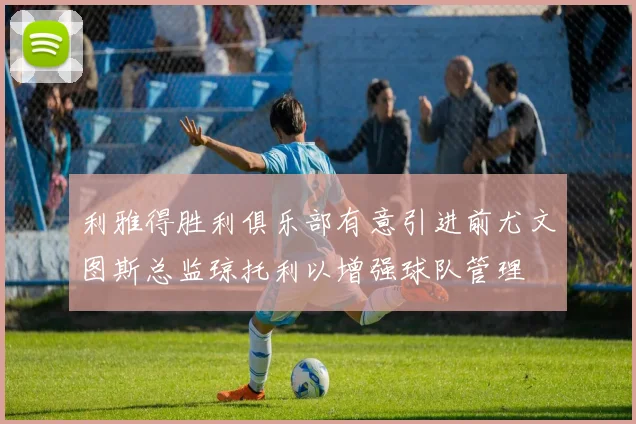 利雅得胜利俱乐部有意引进前尤文图斯总监琼托利以增强球队管理