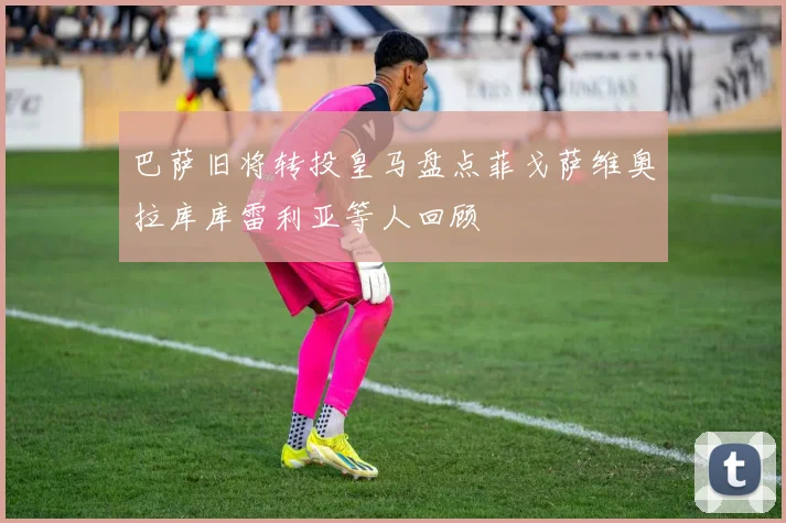 巴萨旧将转投皇马盘点菲戈萨维奥拉库库雷利亚等人回顾
