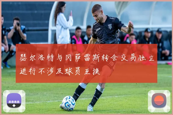 瑟尔洛特与冈萨雷斯转会交易独立进行不涉及球员互换