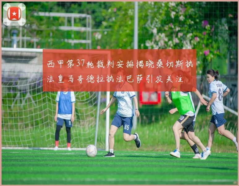 西甲第37轮裁判安排揭晓桑切斯执法皇马夸德拉执法巴萨引发关注