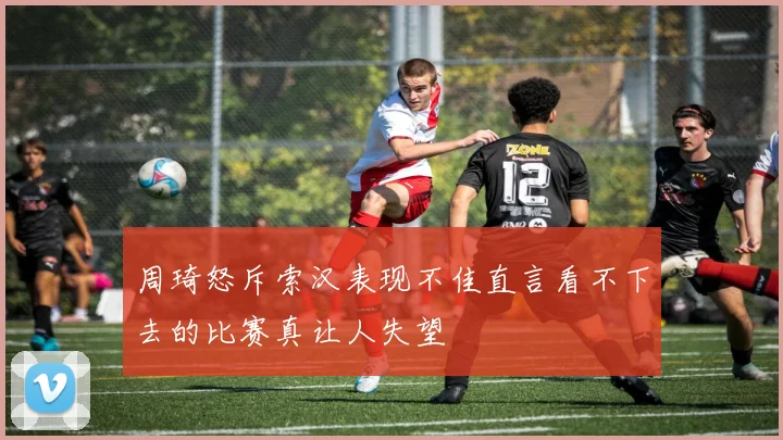 周琦怒斥索汉表现不佳直言看不下去的比赛真让人失望