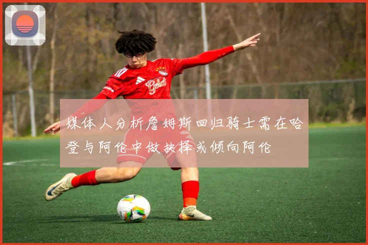 媒体人分析詹姆斯回归骑士需在哈登与阿伦中做抉择或倾向阿伦