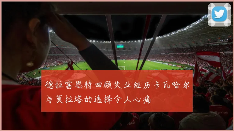 德拉富恩特回顾失业经历卡瓦哈尔与莫拉塔的选择令人心痛