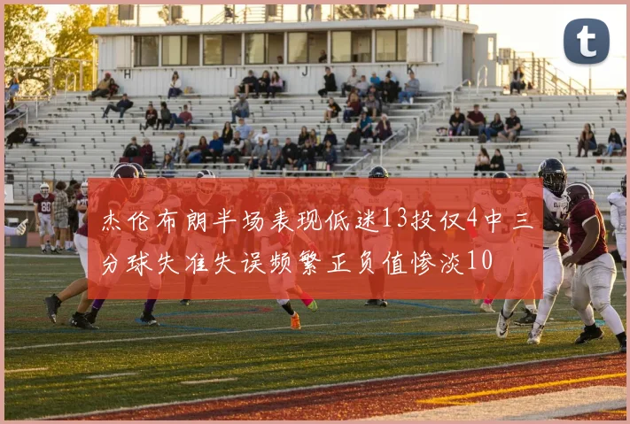 杰伦布朗半场表现低迷13投仅4中三分球失准失误频繁正负值惨淡10