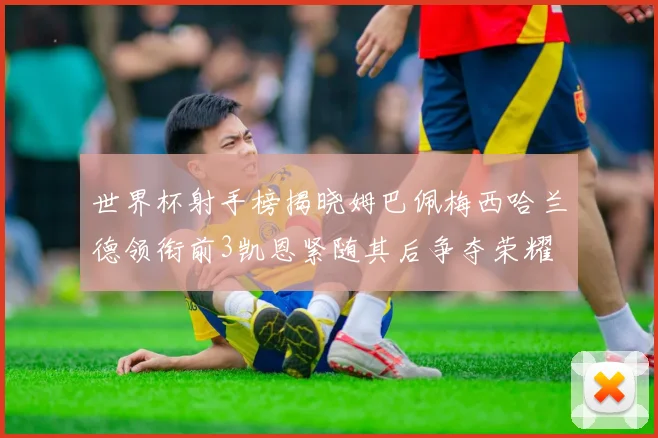 世界杯射手榜揭晓姆巴佩梅西哈兰德领衔前3凯恩紧随其后争夺荣耀