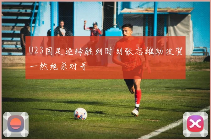 U23国足逆转胜利时刻张志雄助攻贺一然绝杀对手