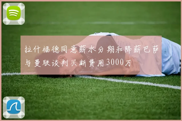拉什福德同意薪水分期和降薪巴萨与曼联谈判买断费用3000万