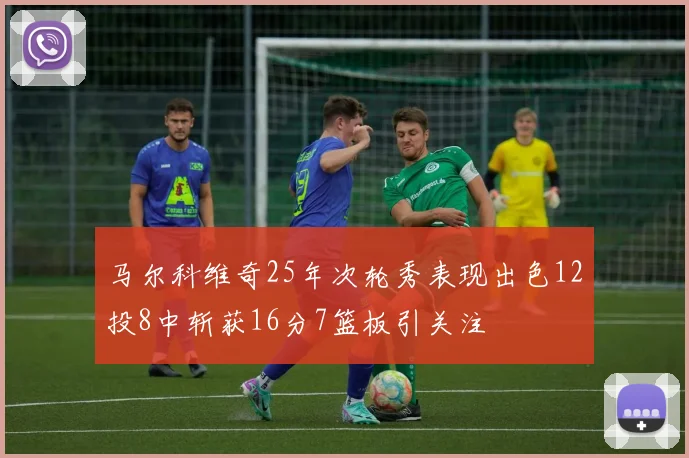 马尔科维奇25年次轮秀表现出色12投8中斩获16分7篮板引关注