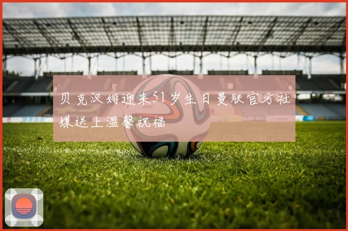 贝克汉姆迎来51岁生日曼联官方社媒送上温馨祝福