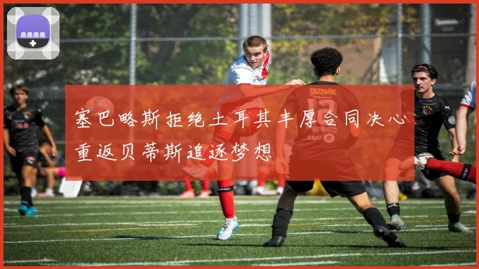 塞巴略斯拒绝土耳其丰厚合同决心重返贝蒂斯追逐梦想