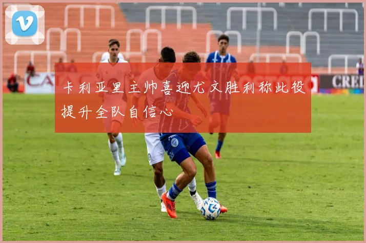 卡利亚里主帅喜迎尤文胜利称此役提升全队自信心