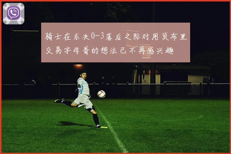骑士在东决0-3落后之际对用莫布里交易字母哥的想法已不再感兴趣