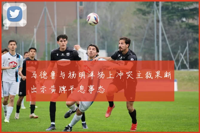 马德鲁与杨明洋场上冲突主裁果断出示黄牌平息事态