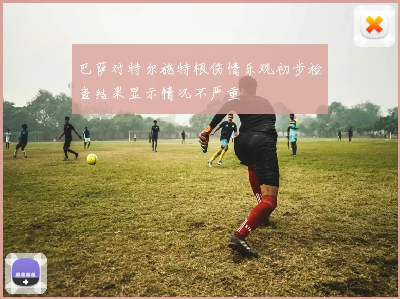 巴萨对特尔施特根伤情乐观初步检查结果显示情况不严重