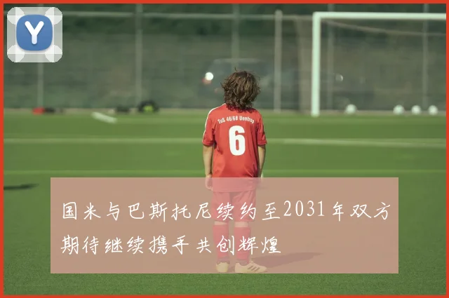 国米与巴斯托尼续约至2031年双方期待继续携手共创辉煌