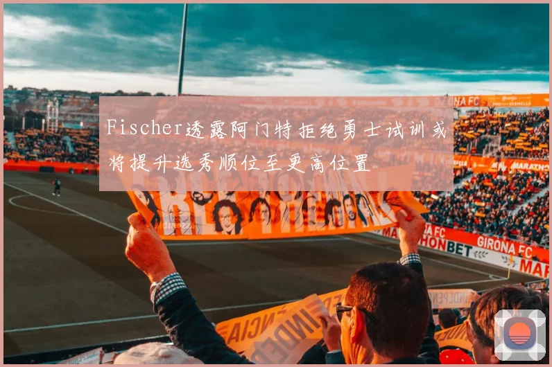 Fischer透露阿门特拒绝勇士试训或将提升选秀顺位至更高位置