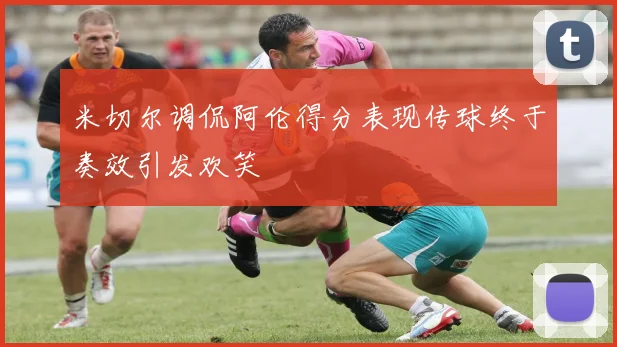 米切尔调侃阿伦得分表现传球终于奏效引发欢笑