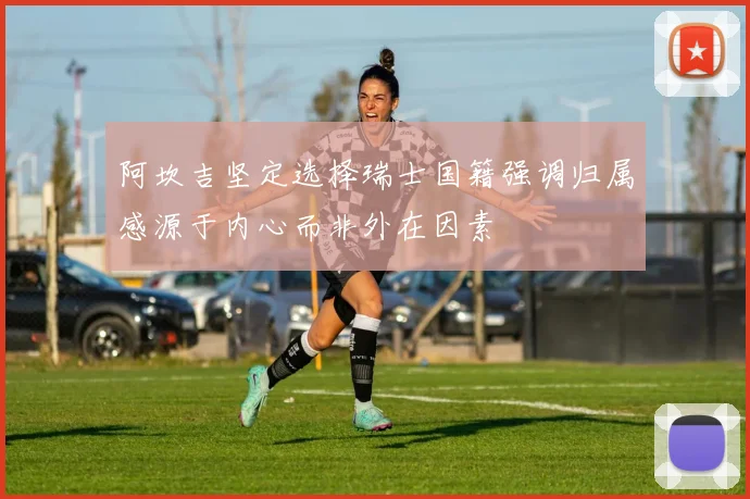 阿坎吉坚定选择瑞士国籍强调归属感源于内心而非外在因素