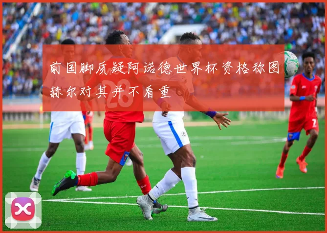 前国脚质疑阿诺德世界杯资格称图赫尔对其并不看重